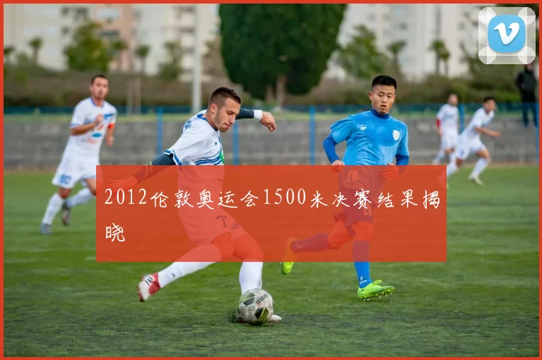 2012伦敦奥运会1500米决赛结果揭晓
