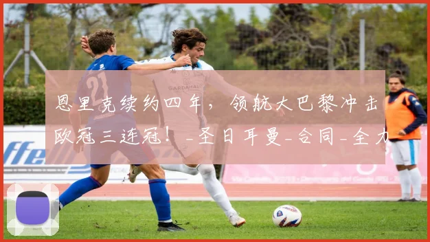恩里克续约四年，领航大巴黎冲击欧冠三连冠！_圣日耳曼_合同_全力支持