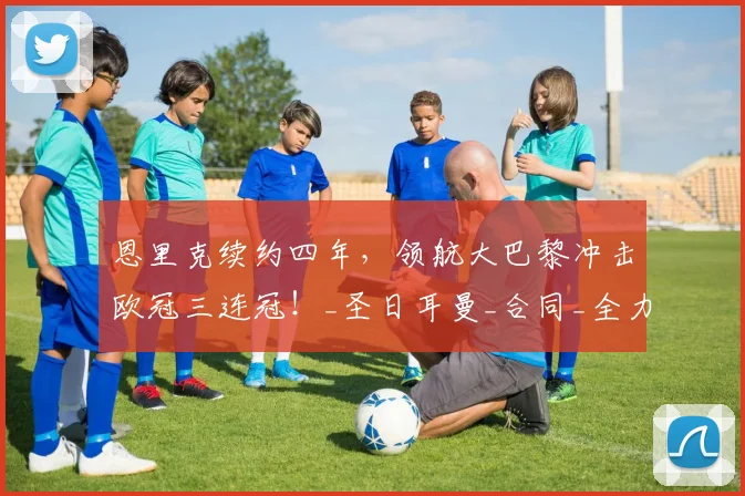 恩里克续约四年，领航大巴黎冲击欧冠三连冠！_圣日耳曼_合同_全力支持