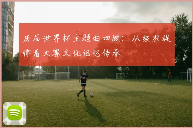 历届世界杯主题曲回顾:从经典旋律看大赛文化记忆传承